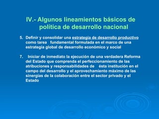 IV.- Algunos lineamientos básicos de política de desarrollo nacional Definir y consolidar una  estrategia de desarrollo productivo  como tarea  fundamental  formulada en el marco de una estrategia global de desarrollo económico y social Iniciar de inmediato la ejecución de una verdadera Reforma del Estado que comprenda el perfeccionamiento de las atribuciones y responsabilidades de  ésta institución en el campo del desarrollo y el aprovechamiento máximo de las sinergias de la colaboración entre el sector privado y el Estado 