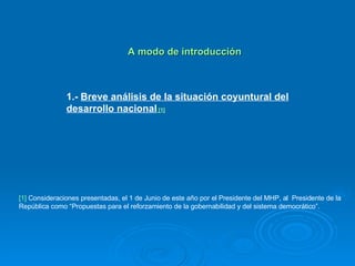   A modo de introducción 1.-  Breve análisis de la situación coyuntural del desarrollo nacional   [1] [1]  Consideraciones presentadas, el 1 de Junio de este año por el Presidente del MHP, al  Presidente de la República como “Propuestas para el reforzamiento de la gobernabilidad y del sistema democrático”. 