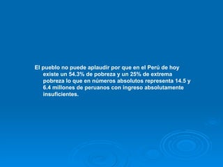 El pueblo no puede aplaudir por que en el Perú de hoy existe un 54.3% de pobreza y un 25% de extrema pobreza lo que en números absolutos representa 14.5 y 6.4 millones de peruanos con ingreso absolutamente insuficientes.   