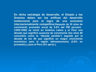 En dicha estrategia de desarrollo, el Estado y los Gremios deben ser los artífices del desarrollo institucional para el logro de una economía internacionalmente competitiva: Después de 35 años de crecimiento promedio anual de 5.6% del PBI peruano  (1945-1980) se inició en América Latina y el Perú una década que significó ausencia de crecimiento (los años 80 conocidos como la “década perdida”) seguida por la década de los 90 que significó un magro crecimiento económico para la región latinoamericana (3.6% en promedio) y para el Perú (4% aprox.). 