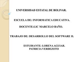 UNIVERSIDAD ESTATAL DE BOLIVAR.


  ESCUELA DE: INFORMATICA EDUCATIVA.

     DOCENTE:LIC MARCELO BAÑO.


TRABAJO DE: DESARROLLO DEL SOFTWARE II.


        ESTUDIANTE: LORENA AGUIAR.
           PATRICIA VERDEZOTO
 