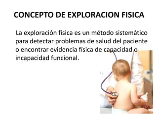 CONCEPTO DE EXPLORACION FISICA
La exploración física es un método sistemático
para detectar problemas de salud del paciente
o encontrar evidencia física de capacidad o
incapacidad funcional.
 