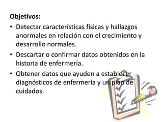 Objetivos:
• Detectar características físicas y hallazgos
  anormales en relación con el crecimiento y
  desarrollo normales.
• Descartar o confirmar datos obtenidos en la
  historia de enfermería.
• Obtener datos que ayuden a establecer
  diagnósticos de enfermería y un plan de
  cuidados.
 