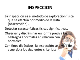 INSPECCION
La inspección es el método de exploración física
  que se efectúa por medio de la vista
  (observación) .
Detectar características físicas significativas.
Observar y discriminar en forma precisa los
  hallazgos anormales en relación con los
  normales.
Con fines didácticos, la inspección se divide de
  acuerdo a los siguientes criterios:
 