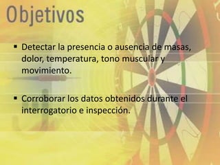  Detectar la presencia o ausencia de masas,
  dolor, temperatura, tono muscular y
  movimiento.

 Corroborar los datos obtenidos durante el
  interrogatorio e inspección.
 