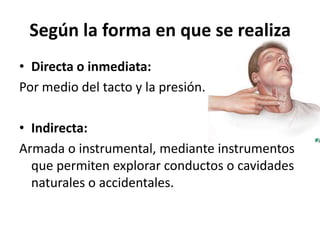 Según la forma en que se realiza
• Directa o inmediata:
Por medio del tacto y la presión.

• Indirecta:
Armada o instrumental, mediante instrumentos
  que permiten explorar conductos o cavidades
  naturales o accidentales.
 