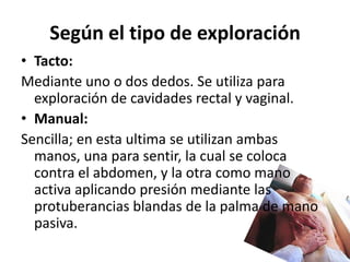 Según el tipo de exploración
• Tacto:
Mediante uno o dos dedos. Se utiliza para
  exploración de cavidades rectal y vaginal.
• Manual:
Sencilla; en esta ultima se utilizan ambas
  manos, una para sentir, la cual se coloca
  contra el abdomen, y la otra como mano
  activa aplicando presión mediante las
  protuberancias blandas de la palma de mano
  pasiva.
 
