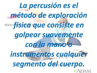 La percusión es el
método de exploración
 física que consiste en
  golpear suavemente
      con la mano o
instrumentos cualquier
 segmento del cuerpo.
 