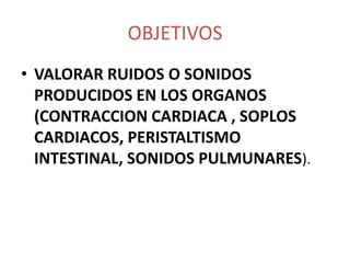 OBJETIVOS
• VALORAR RUIDOS O SONIDOS
  PRODUCIDOS EN LOS ORGANOS
  (CONTRACCION CARDIACA , SOPLOS
  CARDIACOS, PERISTALTISMO
  INTESTINAL, SONIDOS PULMUNARES).
 