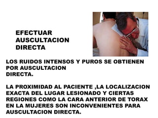 EFECTUAR
  AUSCULTACION
  DIRECTA

LOS RUIDOS INTENSOS Y PUROS SE OBTIENEN
POR AUSCULTACION
DIRECTA.

LA PROXIMIDAD AL PACIENTE ,LA LOCALIZACION
EXACTA DEL LUGAR LESIONADO Y CIERTAS
REGIONES COMO LA CARA ANTERIOR DE TORAX
EN LA MUJERES SON INCONVENIENTES PARA
AUSCULTACION DIRECTA.
 