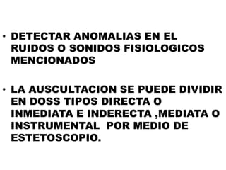 • DETECTAR ANOMALIAS EN EL
  RUIDOS O SONIDOS FISIOLOGICOS
  MENCIONADOS

• LA AUSCULTACION SE PUEDE DIVIDIR
  EN DOSS TIPOS DIRECTA O
  INMEDIATA E INDERECTA ,MEDIATA O
  INSTRUMENTAL POR MEDIO DE
  ESTETOSCOPIO.
 