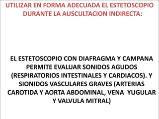 UTILIZAR EN FORMA ADECUADA EL ESTETOSCOPIO
      DURANTE LA AUSCULTACION INDIRECTA:




 EL ESTETOSCOPIO CON DIAFRAGMA Y CAMPANA
      PERMITE EVALUAR SONIDOS AGUDOS
 (RESPIRATORIOS INTESTINALES Y CARDIACOS). Y
    SIONIDOS VASCULARES GRAVES (ARTERIAS
CAROTIDA Y AORTA ABDOMINAL, VENA YUGULAR
              Y VALVULA MITRAL)
 