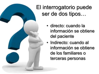 El interrogatorio puede
   ser de dos tipos…

    • directo: cuando la
      información se obtiene
      del paciente
    • Indirecto: cuando al
      información se obtiene
      de los familiares o
      terceras personas
 