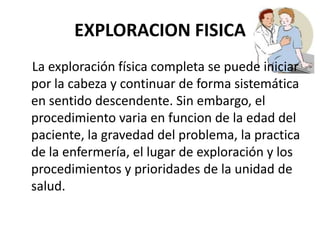 EXPLORACION FISICA
La exploración física completa se puede iniciar
por la cabeza y continuar de forma sistemática
en sentido descendente. Sin embargo, el
procedimiento varia en funcion de la edad del
paciente, la gravedad del problema, la practica
de la enfermería, el lugar de exploración y los
procedimientos y prioridades de la unidad de
salud.
 