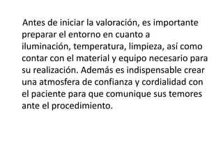 Antes de iniciar la valoración, es importante
preparar el entorno en cuanto a
iluminación, temperatura, limpieza, así como
contar con el material y equipo necesario para
su realización. Además es indispensable crear
una atmosfera de confianza y cordialidad con
el paciente para que comunique sus temores
ante el procedimiento.
 