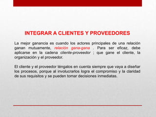 INTEGRAR A CLIENTES Y PROVEEDORES
La mejor ganancia es cuando los actores principales de una relación
ganan mutuamente, relación gana-gana . Para ser eficaz, debe
aplicarse en la cadena cliente-proveedor ; que gane el cliente, la
organización y el proveedor.

El cliente y el proveedor téngalos en cuenta siempre que vaya a diseñar
los procesos, porque al involucrarlos logra el compromiso y la claridad
de sus requisitos y se pueden tomar decisiones inmediatas.
 