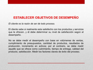 ESTABLECER OBJETIVOS DE DESEMPEÑO
El cliente es la razón de ser de todo proceso.

El cliente sabe si realmente esta satisfecho con los productos y servicios
que le ofrecen, y él debe determinar su nivel de satisfacción según el
desempeño.

No se debe medir el desempeño con base en volúmenes de ventas,
cumplimiento de presupuestos, cantidad de productos, resultados de
producción, incremento en activos; por el contrario, se debe medir
aquello que se ofrece como cubrimiento, tiempo de entrega, calidad del
producto, satisfacción. Medir los factores claves de éxito del proceso.
 