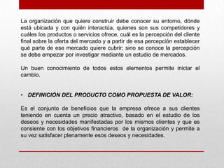 La organización que quiere construir debe conocer su entorno, dónde
está ubicada y con quién interactúa, quienes son sus competidores y
cuáles los productos o servicios ofrece, cuál es la percepción del cliente
final sobre la oferta del mercado y a partir de esa percepción establecer
qué parte de ese mercado quiere cubrir; sino se conoce la percepción
se debe empezar por investigar mediante un estudio de mercados.

Un buen conocimiento de todos estos elementos permite iniciar el
cambio.


• DEFINICIÓN DEL PRODUCTO COMO PROPUESTA DE VALOR:

Es el conjunto de beneficios que la empresa ofrece a sus clientes
teniendo en cuenta un precio atractivo, basado en el estudio de los
deseos y necesidades manifestadas por los mismos clientes y que es
consiente con los objetivos financieros de la organización y permite a
su vez satisfacer plenamente esos deseos y necesidades.
 