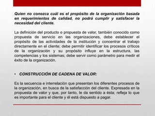 Quien no conozca cuál es el propósito de la organización basada
en requerimientos de calidad, no podrá cumplir y satisfacer la
necesidad del cliente.

La definición del producto o propuesta de valor, también conocido como
propuesta de servicio en las organizaciones, debe establecer el
propósito de las actividades de la institución y concentrar el trabajo
directamente en el cliente; debe permitir identificar los procesos críticos
de la organización y su propósito influye en la estructura, las
competencias y los sistemas; debe servir como parámetro para medir el
éxito de la organización.


• CONSTRUCCIÓN DE CADENA DE VALOR:

Es la secuencia e interrelación que presentan los diferentes procesos de
la organización, en busca de la satisfacción del cliente. Expresada en la
propuesta de valor y que, por tanto, le da sentido a ésta; refleja lo que
es importante para el cliente y él está dispuesto a pagar.
 
