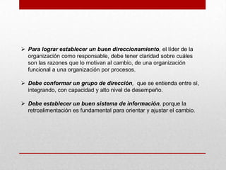  Para lograr establecer un buen direccionamiento, el líder de la
  organización como responsable, debe tener claridad sobre cuáles
  son las razones que lo motivan al cambio, de una organización
  funcional a una organización por procesos.

 Debe conformar un grupo de dirección, que se entienda entre sí,
  integrando, con capacidad y alto nivel de desempeño.

 Debe establecer un buen sistema de información, porque la
  retroalimentación es fundamental para orientar y ajustar el cambio.
 