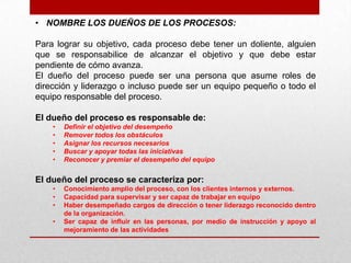 • NOMBRE LOS DUEÑOS DE LOS PROCESOS:

Para lograr su objetivo, cada proceso debe tener un doliente, alguien
que se responsabilice de alcanzar el objetivo y que debe estar
pendiente de cómo avanza.
El dueño del proceso puede ser una persona que asume roles de
dirección y liderazgo o incluso puede ser un equipo pequeño o todo el
equipo responsable del proceso.

El dueño del proceso es responsable de:
    •   Definir el objetivo del desempeño
    •   Remover todos los obstáculos
    •   Asignar los recursos necesarios
    •   Buscar y apoyar todas las iniciativas
    •   Reconocer y premiar el desempeño del equipo


El dueño del proceso se caracteriza por:
    •   Conocimiento amplio del proceso, con los clientes internos y externos.
    •   Capacidad para supervisar y ser capaz de trabajar en equipo
    •   Haber desempeñado cargos de dirección o tener liderazgo reconocido dentro
        de la organización.
    •   Ser capaz de influir en las personas, por medio de instrucción y apoyo al
        mejoramiento de las actividades
 