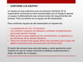 • CONFORME LOS EQUIPOS:

Un equipo es mas productivo que una persona individual. En la
organización horizontal se hace imprescindible que el trabajo lo ejecute
un equipo multidisciplinario que conozca todos los requerimientos del
proceso. Para convertirse en un equipo de alto desempeño.

Para conformar equipos de alto desempeño se requiere de:

• La participación de 10 a 15 miembros.
• Los miembros requieren de aptitudes y actitudes complementarias
  para poder generar sinergia.
• Debe existir un gran respeto por los conocimientos, la experiencia y
  las decisiones de los demás miembros.
• Todos los miembros del equipo deben esta alineados para el logro del
  objetivo propuesto para el proceso del cual forman parte.

El dueño del proceso hace parte del equipo y actúa igualmente como
miembro sin que en ningún momento se dedique exclusivamente a
dirigir. (el capitán de un equipo).
 
