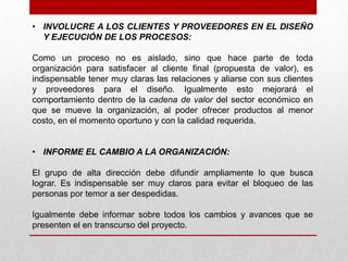 • INVOLUCRE A LOS CLIENTES Y PROVEEDORES EN EL DISEÑO
  Y EJECUCIÓN DE LOS PROCESOS:

Como un proceso no es aislado, sino que hace parte de toda
organización para satisfacer al cliente final (propuesta de valor), es
indispensable tener muy claras las relaciones y aliarse con sus clientes
y proveedores para el diseño. Igualmente esto mejorará el
comportamiento dentro de la cadena de valor del sector económico en
que se mueve la organización, al poder ofrecer productos al menor
costo, en el momento oportuno y con la calidad requerida.


• INFORME EL CAMBIO A LA ORGANIZACIÓN:

El grupo de alta dirección debe difundir ampliamente lo que busca
lograr. Es indispensable ser muy claros para evitar el bloqueo de las
personas por temor a ser despedidas.

Igualmente debe informar sobre todos los cambios y avances que se
presenten el en transcurso del proyecto.
 