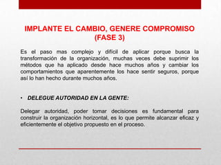 IMPLANTE EL CAMBIO, GENERE COMPROMISO
                (FASE 3)
Es el paso mas complejo y difícil de aplicar porque busca la
transformación de la organización, muchas veces debe suprimir los
métodos que ha aplicado desde hace muchos años y cambiar los
comportamientos que aparentemente los hace sentir seguros, porque
así lo han hecho durante muchos años.


• DELEGUE AUTORIDAD EN LA GENTE:

Delegar autoridad, poder tomar decisiones es fundamental para
construir la organización horizontal, es lo que permite alcanzar eficaz y
eficientemente el objetivo propuesto en el proceso.
 