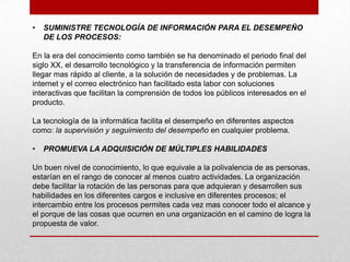 •   SUMINISTRE TECNOLOGÍA DE INFORMACIÓN PARA EL DESEMPEÑO
    DE LOS PROCESOS:

En la era del conocimiento como también se ha denominado el periodo final del
siglo XX, el desarrollo tecnológico y la transferencia de información permiten
llegar mas rápido al cliente, a la solución de necesidades y de problemas. La
internet y el correo electrónico han facilitado esta labor con soluciones
interactivas que facilitan la comprensión de todos los públicos interesados en el
producto.

La tecnología de la informática facilita el desempeño en diferentes aspectos
como: la supervisión y seguimiento del desempeño en cualquier problema.

•   PROMUEVA LA ADQUISICIÓN DE MÚLTIPLES HABILIDADES

Un buen nivel de conocimiento, lo que equivale a la polivalencia de as personas,
estarían en el rango de conocer al menos cuatro actividades. La organización
debe facilitar la rotación de las personas para que adquieran y desarrollen sus
habilidades en los diferentes cargos e inclusive en diferentes procesos; el
intercambio entre los procesos permites cada vez mas conocer todo el alcance y
el porque de las cosas que ocurren en una organización en el camino de logra la
propuesta de valor.
 