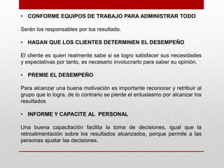 • CONFORME EQUIPOS DE TRABAJO PARA ADMINISTRAR TODO

Serán los responsables por los resultado.

• HAGAN QUE LOS CLIENTES DETERMINEN EL DESEMPEÑO

El cliente es quien realmente sabe si se logro satisfacer sus necesidades
y expectativas por tanto, es necesario involucrarlo para saber su opinión.

• PREMIE EL DESEMPEÑO

Para alcanzar una buena motivación es importante reconocer y retribuir al
grupo que lo logra, de lo contrario se pierde el entusiasmo por alcanzar los
resultados

• INFORME Y CAPACITE AL PERSONAL

Una buena capacitación facilita la toma de decisiones, igual que la
retroalimentación sobre los resultados alcanzados, porque permite a las
personas ajustar las decisiones.
 