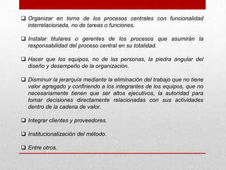  Organizar en torno de los procesos centrales con funcionalidad
  interrelacionada, no de tareas o funciones.

 Instalar titulares o gerentes de los procesos que asumirán la
  responsabilidad del proceso central en su totalidad.

 Hacer que los equipos, no de las personas, la piedra angular del
  diseño y desempeño de la organización.

 Disminuir la jerarquía mediante la eliminación del trabajo que no tiene
  valor agregado y confiriendo a los integrantes de los equipos, que no
  necesariamente tienen que ser altos ejecutivos, la autoridad para
  tomar decisiones directamente relacionadas con sus actividades
  dentro de la cadena de valor.

 Integrar clientes y proveedores.

 Institucionalización del método.

 Entre otros.
 
