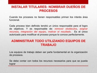 INSTALAR TITULARES: NOMBRAR DUEÑOS DE
                PROCESOS
Cuando los procesos no tienen responsables priman los interés área
funcional.

Cada proceso bien definido tendrá un único responsable para el logro
de objetivos. Y es responsable de: remover obstáculos, asignar
recursos, integración del equipo, motivar el resultado. Es el único
autorizado para modificar el proceso porque lo conoce perfectamente.

 ADMINISTRAR TODO UTILIZANDO EQUIPOS DE
                TRABAJO

Los equipos de trabajo deben ser parte fundamental en la organización
de procesos.

Se debe contar con todos los recursos necesarios para que se pueda
lograr
 