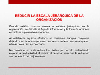 REDUCIR LA ESCALA JERÁRQUICA DE LA
                ORGANIZACIÓN
Cuando existen muchos niveles o escalas jerárquicas en la
organización, se dificulta el flujo de información y la toma de acciones
correctivas o preventivas oportunas.

Al establecer equipos efectivos se realizaran trabajos completos
dejando a un lado la supervisión que se convierte en otro nivel que en
ultimas no es bien aprovechado.

No cometa el error de reducir los niveles por decreto pretendiendo
mejorar la productividad al reducir el personal; deje que la reducción
sea por efecto del mejoramiento.
 