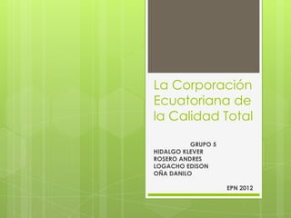 La Corporación
Ecuatoriana de
la Calidad Total

          GRUPO 5
HIDALGO KLEVER
ROSERO ANDRES
LOGACHO EDISON
OÑA DANILO

                    EPN 2012
 