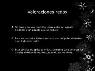 Valoraciones redox


 Se basan en una reacción redox entre un agente
  oxidante y un agente que se reduce


 Para su posterior lectura se hace uso del potenciómetro
  o un indicador redox.


 Esta técnica es aplicada industrialmente para conocer los
  niveles dióxido de azufre contenido en los vinos.
 