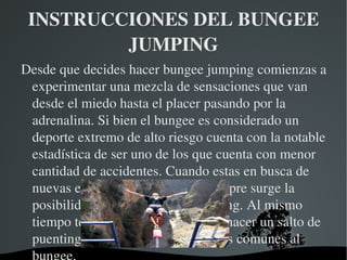 INSTRUCCIONES DEL BUNGEE 
         JUMPING
Desde que decides hacer bungee jumping comienzas a 
 experimentar una mezcla de sensaciones que van 
 desde el miedo hasta el placer pasando por la 
 adrenalina. Si bien el bungee es considerado un 
 deporte extremo de alto riesgo cuenta con la notable 
 estadística de ser uno de los que cuenta con menor 
 cantidad de accidentes. Cuando estas en busca de 
 nuevas experiencias extremas siempre surge la 
 posibilidad de hacer bungee jumping. Al mismo 
 tiempo te pueden estar ofreciendo hacer un salto de 
 puenting, que cuenta con elementos comunes al 
                     
 