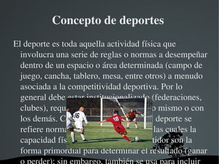 Concepto de deportes 
El deporte es toda aquella actividad física que 
  involucra una serie de reglas o normas a desempeñar 
  dentro de un espacio o área determinada (campo de 
  juego, cancha, tablero, mesa, entre otros) a menudo 
  asociada a la competitividad deportiva. Por lo 
  general debe estar institucionalizado (federaciones, 
  clubes), requiere competición con uno mismo o con 
  los demás. Como término solitario, el deporte se 
  refiere normalmente a actividades en las cuales la 
  capacidad física pulmonar del competidor son la 
  forma primordial para determinar el resultado (ganar 
                     
 