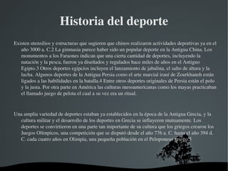 Historia del deporte
Existen utensilios y estructuras que sugieren que chinos realizaron actividades deportivas ya en el 
   año 3000 a. C.2 La gimnasia parece haber sido un popular deporte en la Antigua China. Los 
   monumentos a los Faraones indican que una cierta cantidad de deportes, incluyendo la 
   natación y la pesca, fueron ya diseñados y regulados hace miles de años en el Antiguo 
   Egipto.3 Otros deportes egipcios incluyen el lanzamiento de jabalina, el salto de altura y la 
   lucha. Algunos deportes de la Antigua Persia como el arte marcial iraní de Zourkhaneh están 
   ligados a las habilidades en la batalla.4 Entre otros deportes originales de Persia están el polo 
   y la justa. Por otra parte en América las culturas mesoamericanas como los mayas practicaban 
   el llamado juego de pelota el cual a su vez era un ritual.



Una amplia variedad de deportes estaban ya establecidos en la época de la Antigua Grecia, y la 
  cultura militar y el desarrollo de los deportes en Grecia se influyeron mutuamente. Los 
  deportes se convirtieron en una parte tan importante de su cultura que los griegos crearon los 
  Juegos Olímpicos, una competición que se disputó desde el año 776 a. C. hasta el año 394 d. 
  C. cada cuatro años en Olimpia, una pequeña población en el Peloponeso griego.5




                                       
 