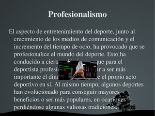 Profesionalismo
El aspecto de entretenimiento del deporte, junto al 
  crecimiento de los medios de comunicación y el 
  incremento del tiempo de ocio, ha provocado que se 
  profesionalice el mundo del deporte. Esto ha 
  conducido a cierta polémica, ya que para el 
  deportista profesional puede llegar a ser más 
  importante el dinero o la fama que el propio acto 
  deportivo en sí. Al mismo tiempo, algunos deportes 
  han evolucionado para conseguir mayores 
  beneficios o ser más populares, en ocasiones 
  perdiéndose algunas valiosas tradiciones.
                     
 