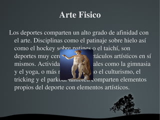 Arte Fisico
Los deportes comparten un alto grado de afinidad con 
 el arte. Disciplinas como el patinaje sobre hielo así 
 como el hockey sobre patines o el taichí, son 
 deportes muy cercanos a espectáculos artísticos en sí 
 mismos. Actividades tradicionales como la gimnasia 
 y el yoga, o más recientes como el culturismo, el 
 tricking y el parkour también comparten elementos 
 propios del deporte con elementos artísticos.



                      
 