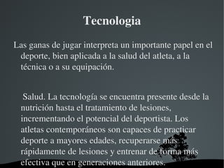 Tecnologia
Las ganas de jugar interpreta un importante papel en el 
 deporte, bien aplicada a la salud del atleta, a la 
 técnica o a su equipación.


    Salud. La tecnología se encuentra presente desde la 
   nutrición hasta el tratamiento de lesiones, 
   incrementando el potencial del deportista. Los 
   atletas contemporáneos son capaces de practicar 
   deporte a mayores edades, recuperarse más 
   rápidamente de lesiones y entrenar de forma más 
   efectiva que en generaciones anteriores.
                      
 