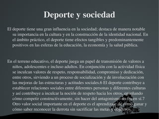 Deporte y sociedad
El deporte tiene una gran influencia en la sociedad; destaca de manera notable 
   su importancia en la cultura y en la construcción de la identidad nacional. En 
   el ámbito práctico, el deporte tiene efectos tangibles y predominantemente 
   positivos en las esferas de la educación, la economía y la salud pública.


En el terreno educativo, el deporte juega un papel de transmisión de valores a 
  niños, adolescentes e incluso adultos. En conjunción con la actividad física 
  se inculcan valores de respeto, responsabilidad, compromiso y dedicación, 
  entre otros, sirviendo a un proceso de socialización y de involucración con 
  las mejoras de las estructuras y actitudes sociales.6 El deporte contribuye a 
  establecer relaciones sociales entre diferentes personas y diferentes culturas 
  y así contribuye a inculcar la noción de respeto hacia los otros, enseñando 
  cómo competir constructivamente, sin hacer del antagonismo un fin en sí.7 
  Otro valor social importante en el deporte es el aprendizaje de cómo ganar y 
  cómo saber reconocer la derrota sin sacrificar las metas y objetivos.
                                 
 