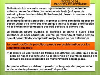 El diseño rápido se centra en una representación de aspectos del
software que serán visibles para el usuario/cliente (enfoques de
entrada y formatos de salida). El diseño rápido lleva a la construcción
de un prototipo.
En la mayoría de los proyectos, el primer sistema construido apenas se
puede utilizar y se tiene que tirar, porque incluso la mejor planificación
no es omnisciente como para que esté perfecta la primera vez.

La iteración ocurre cuando el prototipo se pone a punto para
satisfacer las necesidades del cliente, permitiendo al mismo tiempo
que el desarrollador comprenda mejor lo que se necesita hacer.

la construcción de prototipos puede ser problemática por las
siguientes razones:
 El cliente ve una versión de trabajo del software, sin saber que con la
  prisa de hacer que funcione no se ha tenido en cuenta la calidad del
  software global o la facilidad de mantenimiento a largo plazo.

Se puede utilizar un sistema operativo o lenguaje de programación
inadecuado simplemente porque está disponible
 