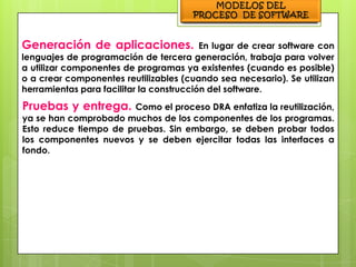 Generación de aplicaciones.               En lugar de crear software con
lenguajes de programación de tercera generación, trabaja para volver
a utilizar componentes de programas ya existentes (cuando es posible)
o a crear componentes reutilizables (cuando sea necesario). Se utilizan
herramientas para facilitar la construcción del software.
Pruebas y entrega.      Como el proceso DRA enfatiza la reutilización,
ya se han comprobado muchos de los componentes de los programas.
Esto reduce tiempo de pruebas. Sin embargo, se deben probar todos
los componentes nuevos y se deben ejercitar todas las interfaces a
fondo.
 