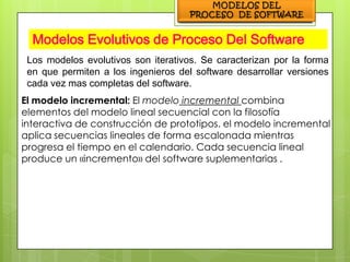 Modelos Evolutivos de Proceso Del Software
 Los modelos evolutivos son iterativos. Se caracterizan por la forma
 en que permiten a los ingenieros del software desarrollar versiones
 cada vez mas completas del software.
El modelo incremental: El modelo incremental combina
elementos del modelo lineal secuencial con la filosofía
interactiva de construcción de prototipos. el modelo incremental
aplica secuencias lineales de forma escalonada mientras
progresa el tiempo en el calendario. Cada secuencia lineal
produce un «incremento» del software suplementarias .
 