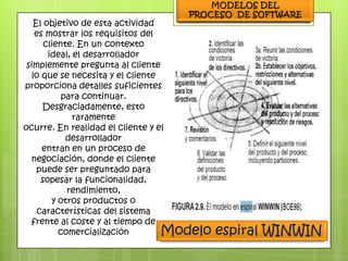 El objetivo de esta actividad
   es mostrar los requisitos del
      cliente. En un contexto
       ideal, el desarrollador
 simplemente pregunta al cliente
  lo que se necesita y el cliente
proporciona detalles suficientes
           para continuar.
     Desgraciadamente, esto
              raramente
ocurre. En realidad el cliente y el
            desarrollador
     entran en un proceso de
  negociación, donde el cliente
    puede ser preguntado para
     sopesar la funcionalidad,
            rendimiento,
        y otros productos o
    características del sistema
  frente al coste y al tiempo de
          comercialización        Modelo   espiral WINWIN
 