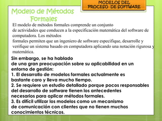 El modelo de métodos formales comprende un conjunto
de actividades que conducen a la especificación matemática del software de
computadora. Los métodos
formales permiten que un ingeniero de software especifique, desarrolle y
verifique un sistema basado en computadora aplicando una notación rigurosa y
matemática.
Sin embargo, se ha hablado
de una gran preocupación sobre su aplicabilidad en un
entorno de gestión:
1. El desarrollo de modelos formales actualmente es
bastante caro y lleva mucho tiempo.
2. Se requiere un estudio detallado porque pocos responsables
del desarrollo de software tienen los antecedentes
necesarios para aplicar métodos formales.
3. Es difícil utilizar los modelos como un mecanismo
de comunicación con clientes que no tienen muchos
conocimientos técnicos.
 