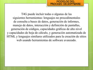 T4G puede incluir todas o algunas de las
    siguientes herramientas: lenguajes no procedimentales
     de consulta a bases de datos, generación de informes,
    manejo de datos, interacción y definición de pantallas,
   generación de códigos, capacidades gráficas de alto nivel
y capacidades de hoja de cálculo, y generación automatizada de
HTML y lenguajes similares utilizados para la creación de sitios
       web usando herramientas de software avanzado.
 