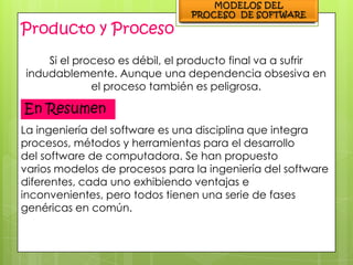 Producto y Proceso
    Si el proceso es débil, el producto final va a sufrir
indudablemente. Aunque una dependencia obsesiva en
             el proceso también es peligrosa.

En Resumen
La ingeniería del software es una disciplina que integra
procesos, métodos y herramientas para el desarrollo
del software de computadora. Se han propuesto
varios modelos de procesos para la ingeniería del software
diferentes, cada uno exhibiendo ventajas e
inconvenientes, pero todos tienen una serie de fases
genéricas en común.
 