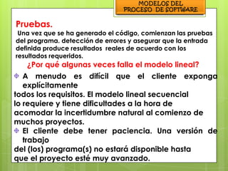 Pruebas.
 Una vez que se ha generado el código, comienzan las pruebas
del programa. detección de errores y asegurar que la entrada
definida produce resultados reales de acuerdo con los
resultados requeridos.
   ¿Por qué algunas veces falla el modelo lineal?
   A menudo es difícil que el cliente exponga
   explícitamente
todos los requisitos. El modelo lineal secuencial
lo requiere y tiene dificultades a la hora de
acomodar la incertidumbre natural al comienzo de
muchos proyectos.
   El cliente debe tener paciencia. Una versión de
   trabajo
del (los) programa(s) no estará disponible hasta
que el proyecto esté muy avanzado.
 